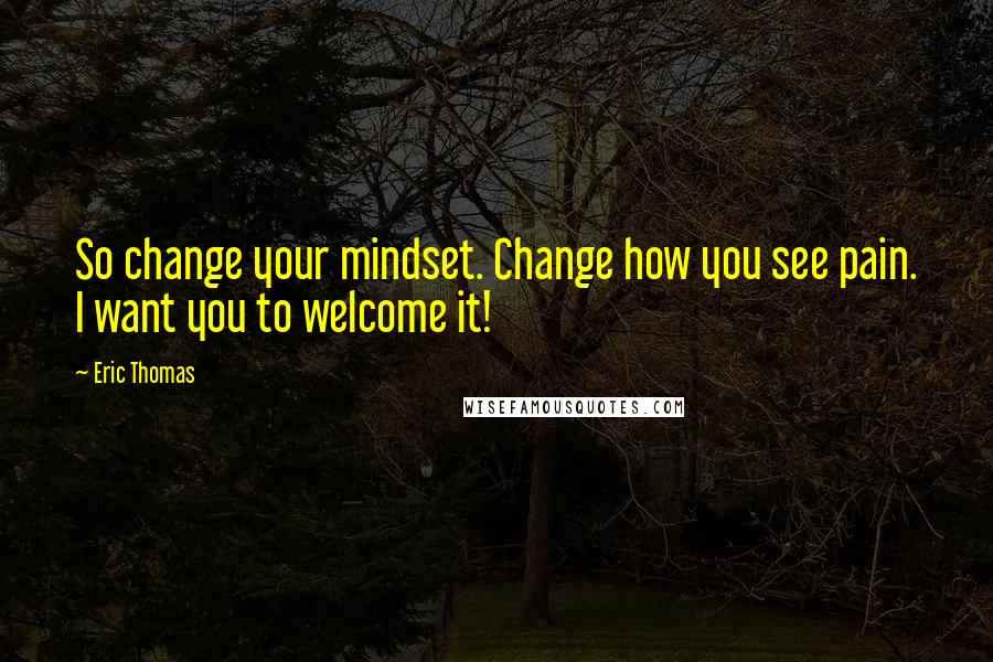 Eric Thomas Quotes: So change your mindset. Change how you see pain. I want you to welcome it!