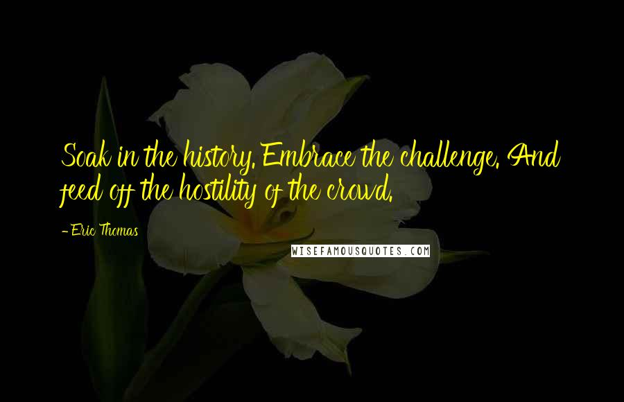 Eric Thomas Quotes: Soak in the history. Embrace the challenge. And feed off the hostility of the crowd.