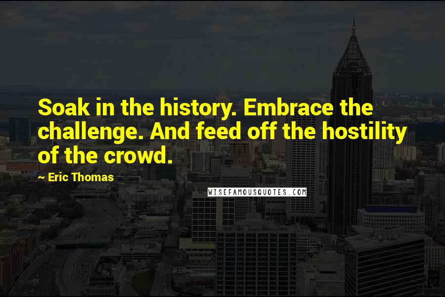 Eric Thomas Quotes: Soak in the history. Embrace the challenge. And feed off the hostility of the crowd.