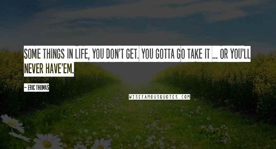 Eric Thomas Quotes: Some things in life, you don't get. You gotta go take it ... Or you'll never have'em.