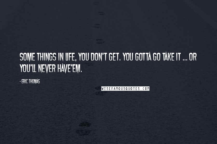 Eric Thomas Quotes: Some things in life, you don't get. You gotta go take it ... Or you'll never have'em.