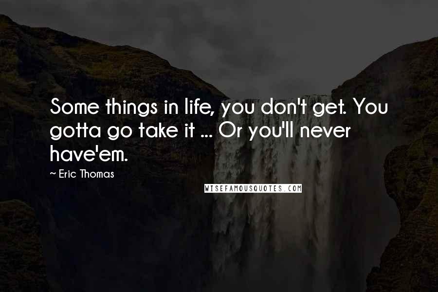 Eric Thomas Quotes: Some things in life, you don't get. You gotta go take it ... Or you'll never have'em.