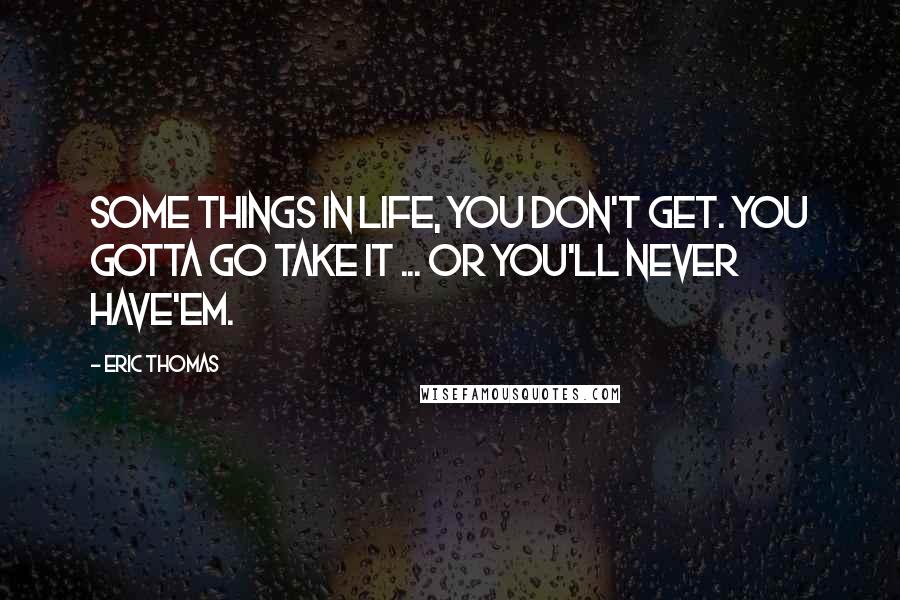 Eric Thomas Quotes: Some things in life, you don't get. You gotta go take it ... Or you'll never have'em.