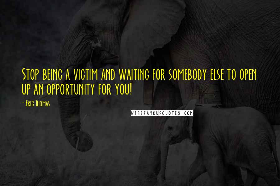 Eric Thomas Quotes: Stop being a victim and waiting for somebody else to open up an opportunity for you!