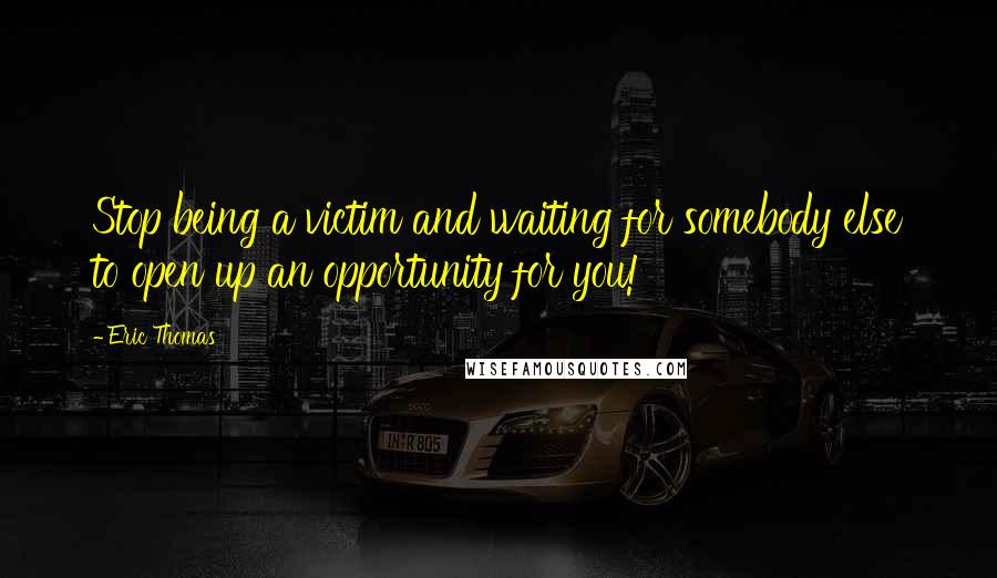 Eric Thomas Quotes: Stop being a victim and waiting for somebody else to open up an opportunity for you!