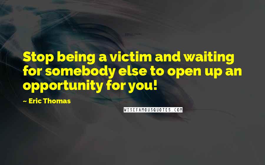 Eric Thomas Quotes: Stop being a victim and waiting for somebody else to open up an opportunity for you!