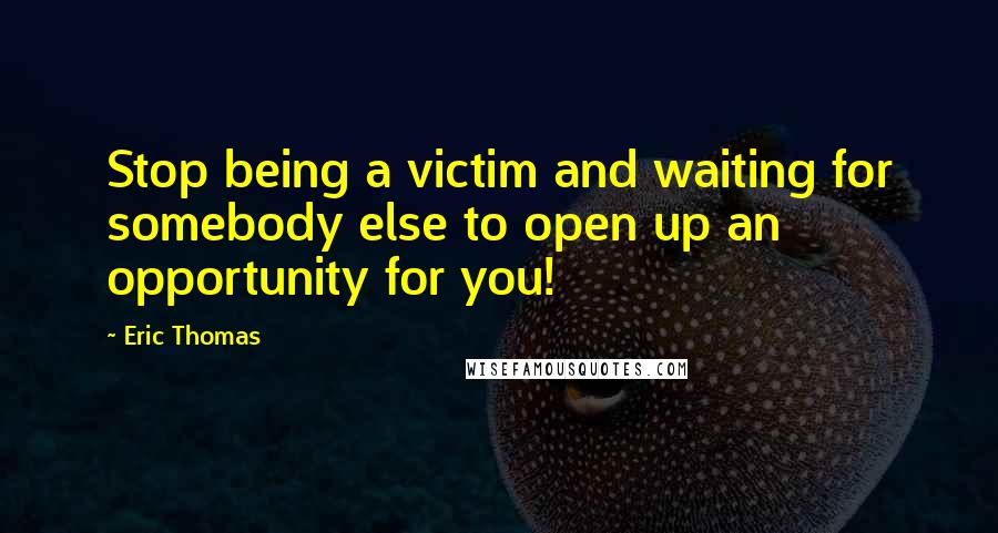 Eric Thomas Quotes: Stop being a victim and waiting for somebody else to open up an opportunity for you!