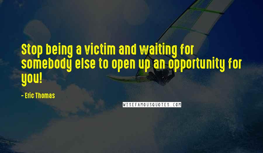 Eric Thomas Quotes: Stop being a victim and waiting for somebody else to open up an opportunity for you!