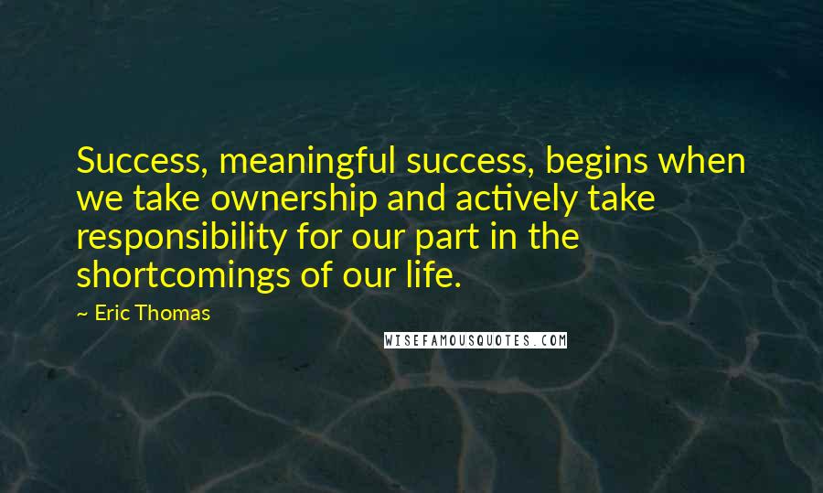 Eric Thomas Quotes: Success, meaningful success, begins when we take ownership and actively take responsibility for our part in the shortcomings of our life.