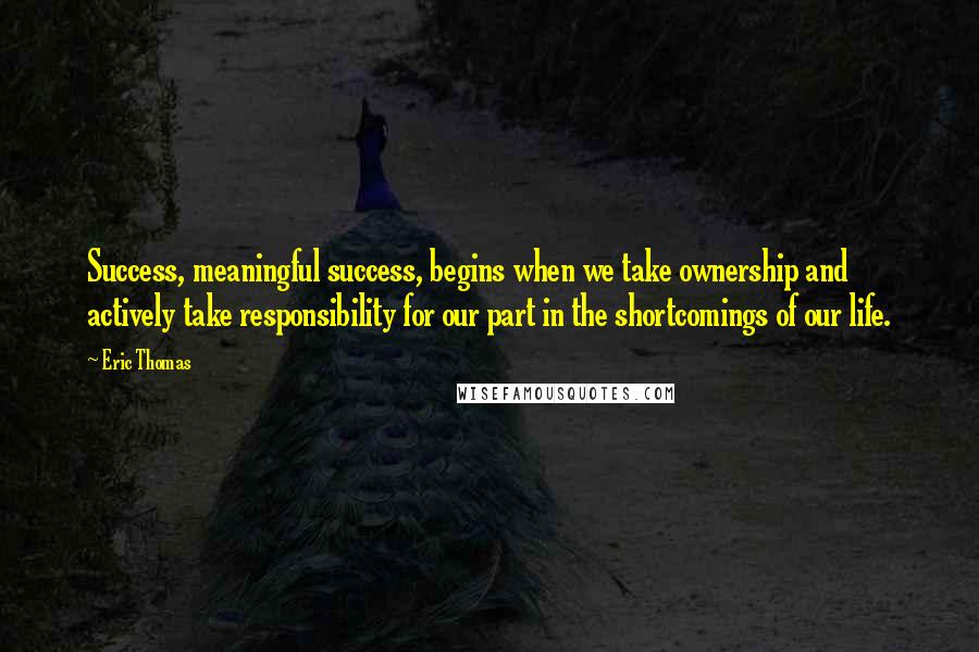 Eric Thomas Quotes: Success, meaningful success, begins when we take ownership and actively take responsibility for our part in the shortcomings of our life.