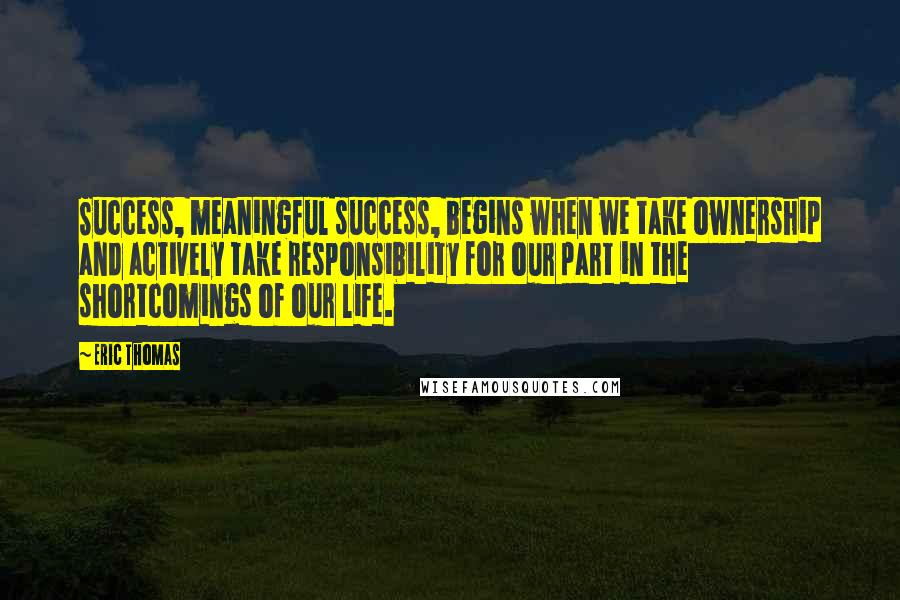 Eric Thomas Quotes: Success, meaningful success, begins when we take ownership and actively take responsibility for our part in the shortcomings of our life.