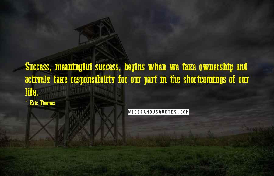 Eric Thomas Quotes: Success, meaningful success, begins when we take ownership and actively take responsibility for our part in the shortcomings of our life.
