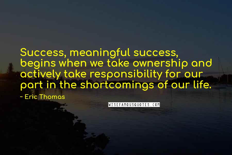 Eric Thomas Quotes: Success, meaningful success, begins when we take ownership and actively take responsibility for our part in the shortcomings of our life.