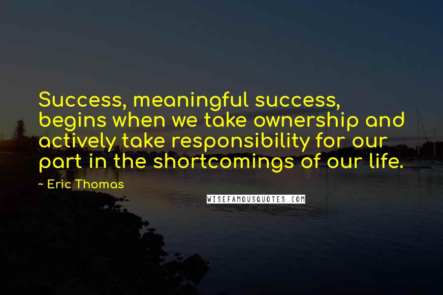 Eric Thomas Quotes: Success, meaningful success, begins when we take ownership and actively take responsibility for our part in the shortcomings of our life.