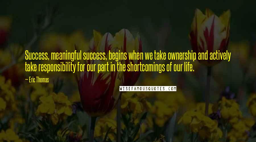 Eric Thomas Quotes: Success, meaningful success, begins when we take ownership and actively take responsibility for our part in the shortcomings of our life.