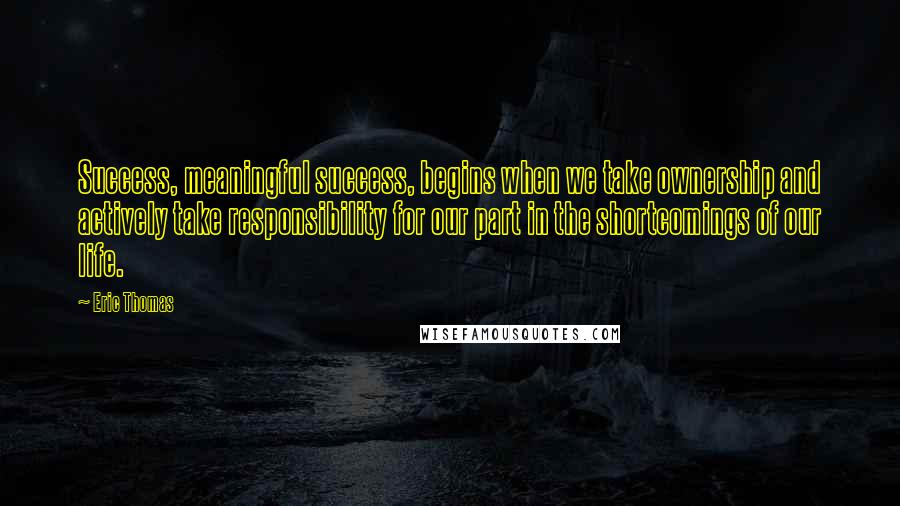 Eric Thomas Quotes: Success, meaningful success, begins when we take ownership and actively take responsibility for our part in the shortcomings of our life.