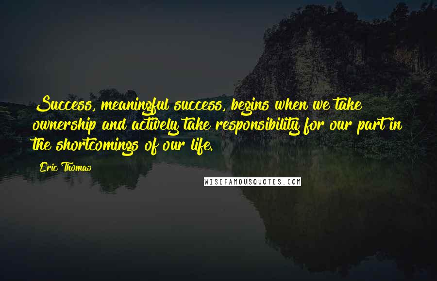 Eric Thomas Quotes: Success, meaningful success, begins when we take ownership and actively take responsibility for our part in the shortcomings of our life.