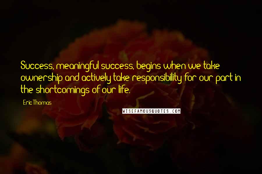 Eric Thomas Quotes: Success, meaningful success, begins when we take ownership and actively take responsibility for our part in the shortcomings of our life.