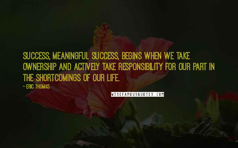 Eric Thomas Quotes: Success, meaningful success, begins when we take ownership and actively take responsibility for our part in the shortcomings of our life.