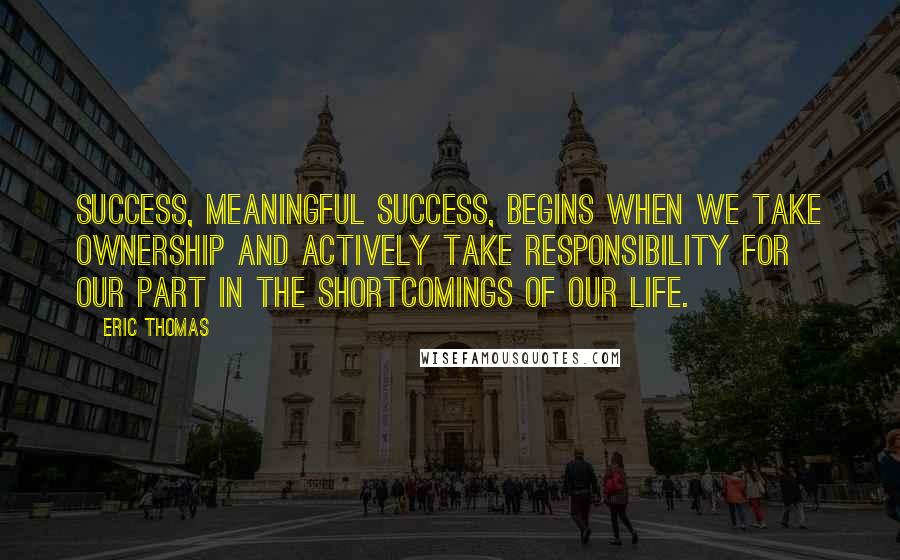 Eric Thomas Quotes: Success, meaningful success, begins when we take ownership and actively take responsibility for our part in the shortcomings of our life.