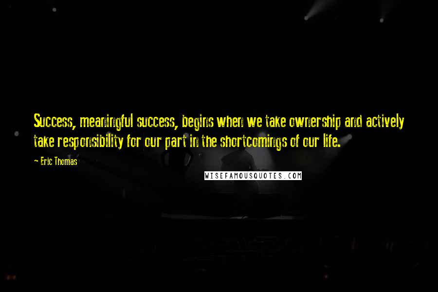 Eric Thomas Quotes: Success, meaningful success, begins when we take ownership and actively take responsibility for our part in the shortcomings of our life.