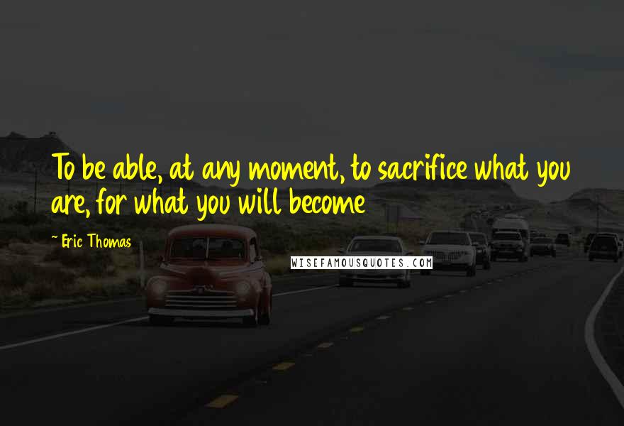 Eric Thomas Quotes: To be able, at any moment, to sacrifice what you are, for what you will become
