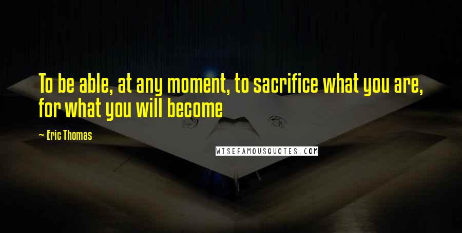 Eric Thomas Quotes: To be able, at any moment, to sacrifice what you are, for what you will become