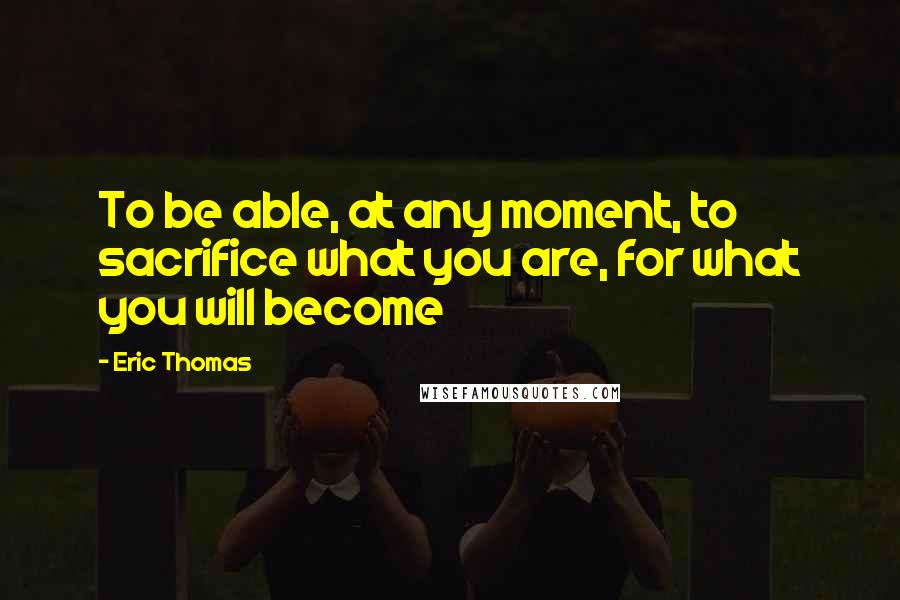 Eric Thomas Quotes: To be able, at any moment, to sacrifice what you are, for what you will become