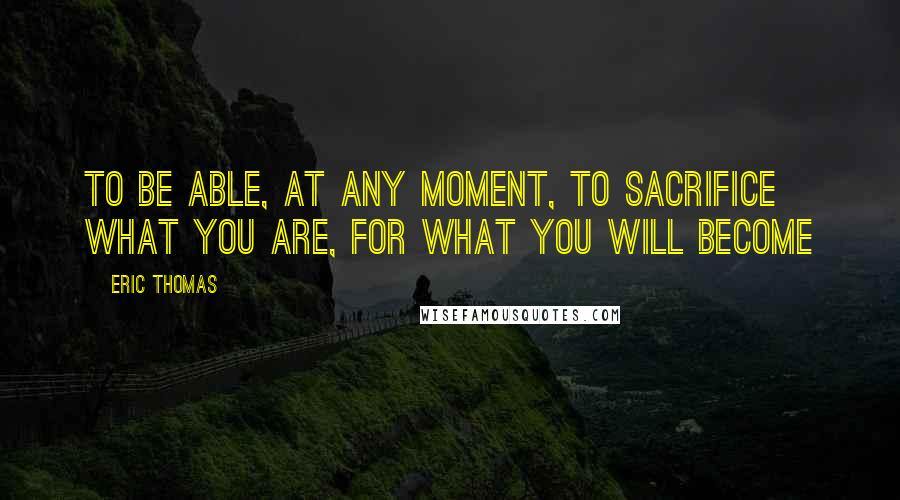 Eric Thomas Quotes: To be able, at any moment, to sacrifice what you are, for what you will become