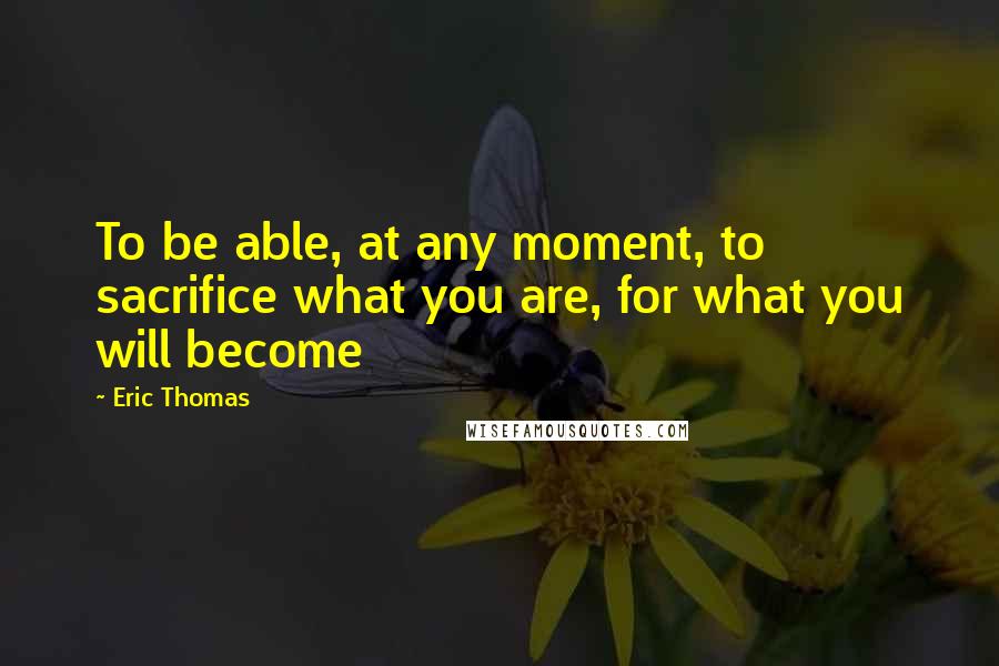 Eric Thomas Quotes: To be able, at any moment, to sacrifice what you are, for what you will become