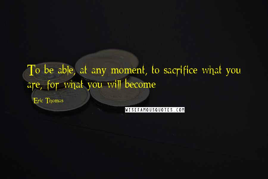 Eric Thomas Quotes: To be able, at any moment, to sacrifice what you are, for what you will become