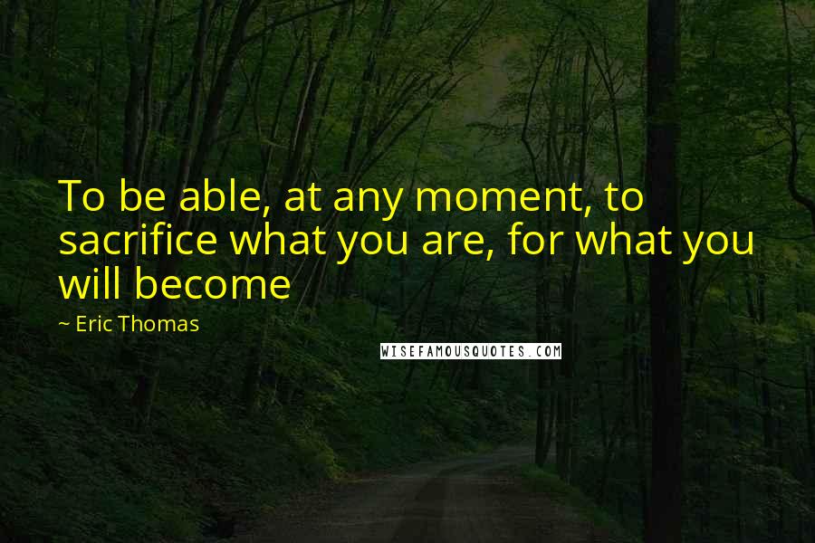 Eric Thomas Quotes: To be able, at any moment, to sacrifice what you are, for what you will become