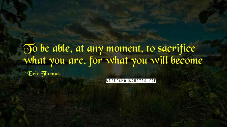 Eric Thomas Quotes: To be able, at any moment, to sacrifice what you are, for what you will become