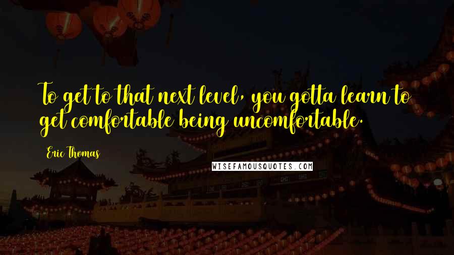 Eric Thomas Quotes: To get to that next level, you gotta learn to get comfortable being uncomfortable.