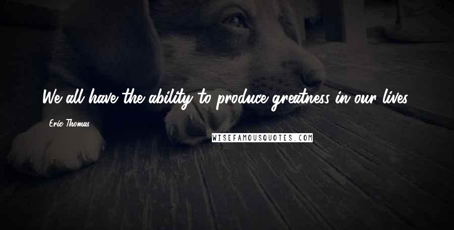 Eric Thomas Quotes: We all have the ability to produce greatness in our lives.