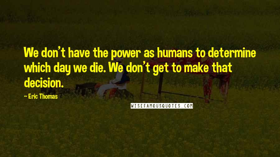 Eric Thomas Quotes: We don't have the power as humans to determine which day we die. We don't get to make that decision.