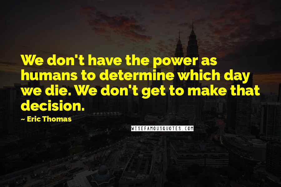 Eric Thomas Quotes: We don't have the power as humans to determine which day we die. We don't get to make that decision.