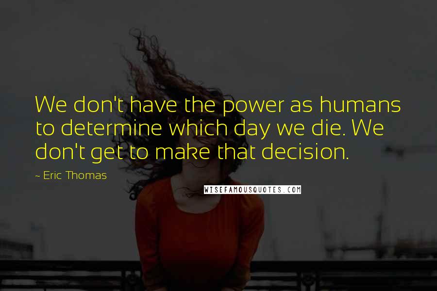 Eric Thomas Quotes: We don't have the power as humans to determine which day we die. We don't get to make that decision.