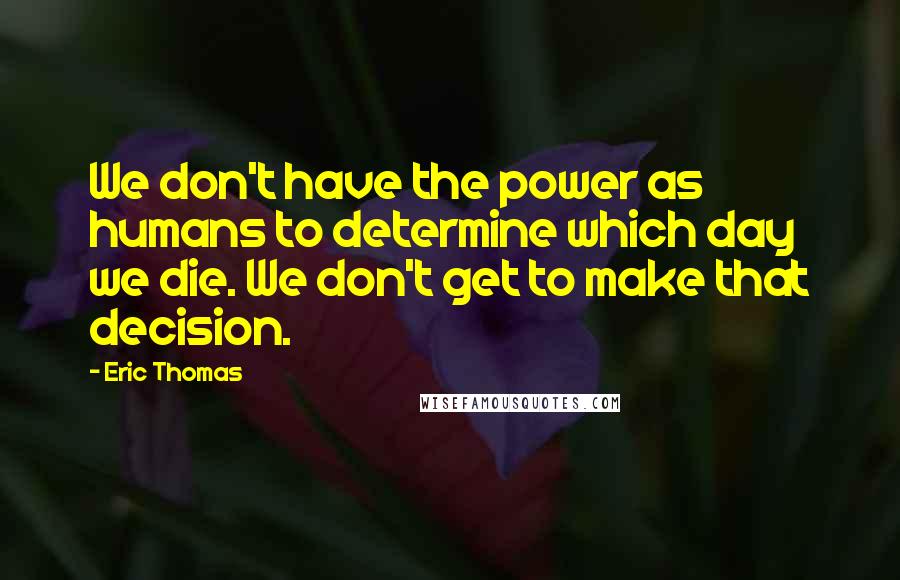 Eric Thomas Quotes: We don't have the power as humans to determine which day we die. We don't get to make that decision.