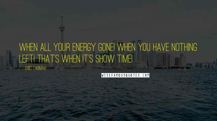 Eric Thomas Quotes: When all your energy gone! When you have nothing left! That's when it's show time!