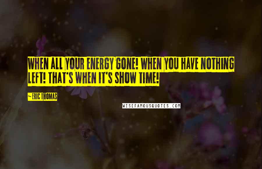 Eric Thomas Quotes: When all your energy gone! When you have nothing left! That's when it's show time!