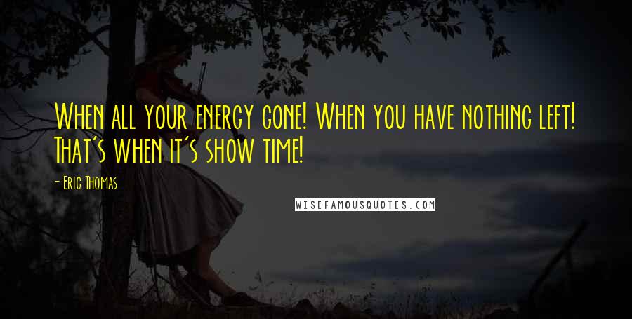 Eric Thomas Quotes: When all your energy gone! When you have nothing left! That's when it's show time!
