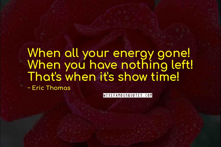 Eric Thomas Quotes: When all your energy gone! When you have nothing left! That's when it's show time!