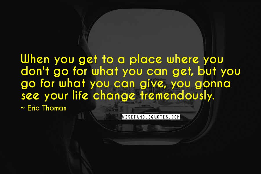 Eric Thomas Quotes: When you get to a place where you don't go for what you can get, but you go for what you can give, you gonna see your life change tremendously.