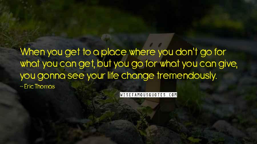 Eric Thomas Quotes: When you get to a place where you don't go for what you can get, but you go for what you can give, you gonna see your life change tremendously.