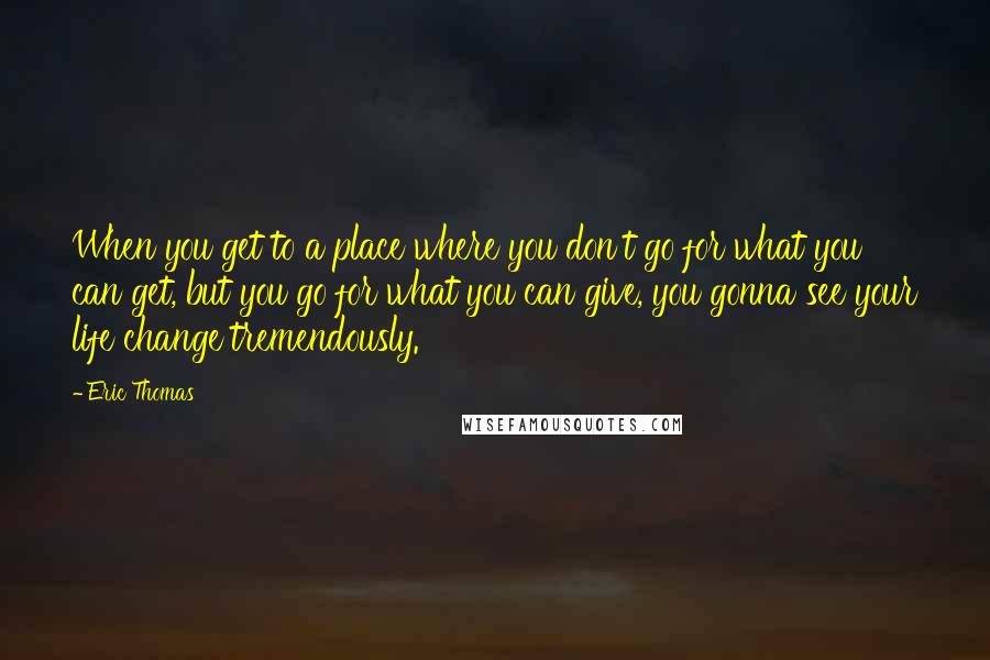 Eric Thomas Quotes: When you get to a place where you don't go for what you can get, but you go for what you can give, you gonna see your life change tremendously.