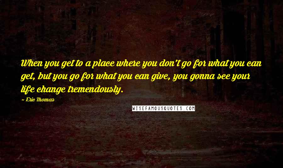 Eric Thomas Quotes: When you get to a place where you don't go for what you can get, but you go for what you can give, you gonna see your life change tremendously.