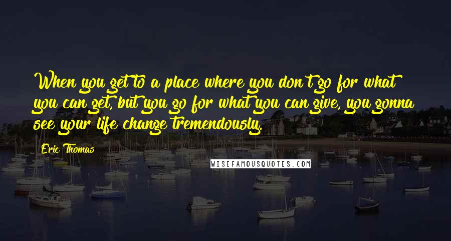 Eric Thomas Quotes: When you get to a place where you don't go for what you can get, but you go for what you can give, you gonna see your life change tremendously.