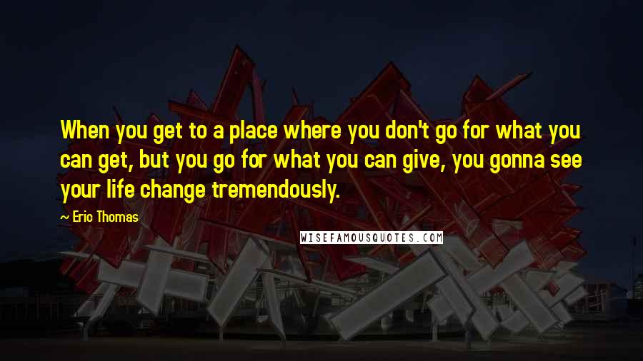Eric Thomas Quotes: When you get to a place where you don't go for what you can get, but you go for what you can give, you gonna see your life change tremendously.