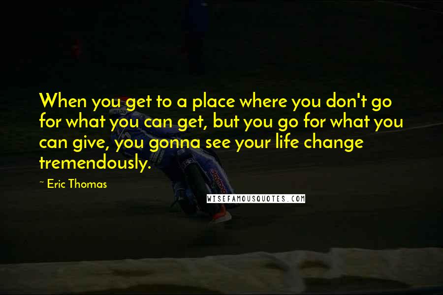 Eric Thomas Quotes: When you get to a place where you don't go for what you can get, but you go for what you can give, you gonna see your life change tremendously.